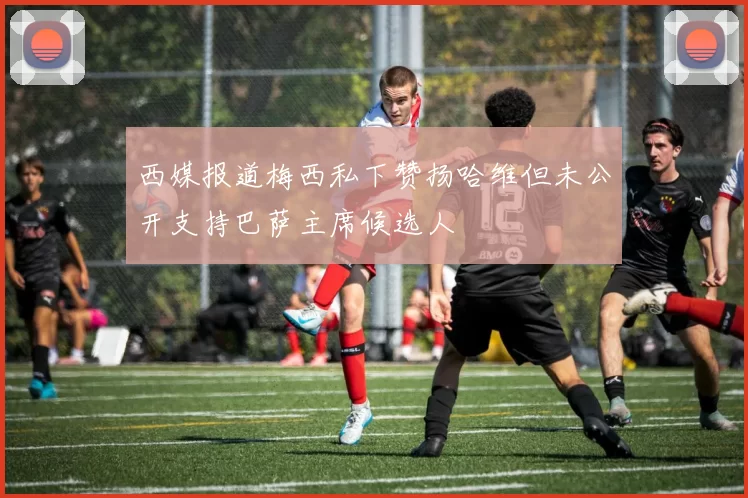 西媒报道梅西私下赞扬哈维但未公开支持巴萨主席候选人
