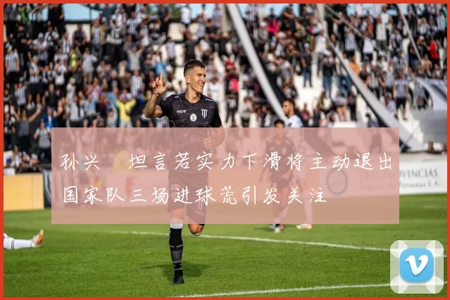孙兴慜坦言若实力下滑将主动退出国家队三场进球荒引发关注