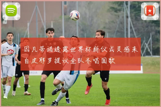 因凡蒂诺透露世界杯新仪式灵感来自皮耶罗提议全队齐唱国歌