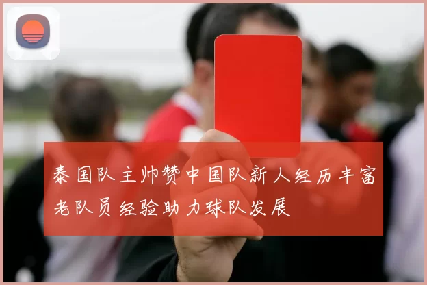 泰国队主帅赞中国队新人经历丰富老队员经验助力球队发展