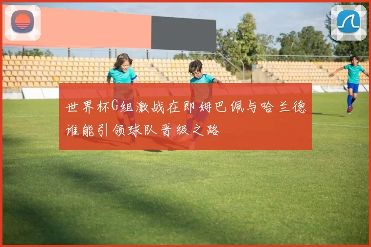 世界杯G组激战在即姆巴佩与哈兰德谁能引领球队晋级之路