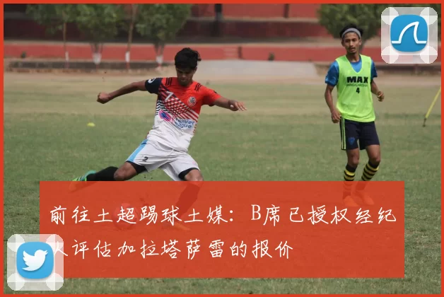 前往土超踢球土媒：B席已授权经纪人评估加拉塔萨雷的报价