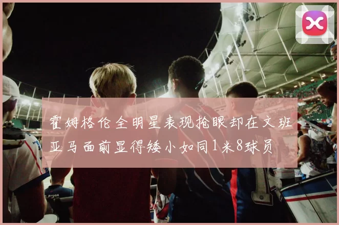 霍姆格伦全明星表现抢眼却在文班亚马面前显得矮小如同1米8球员