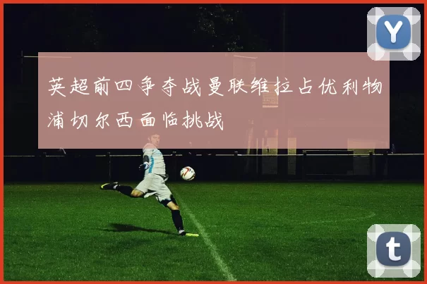英超前四争夺战曼联维拉占优利物浦切尔西面临挑战