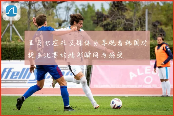 亚马尔在社交媒体分享观看韩国对捷克比赛的精彩瞬间与感受