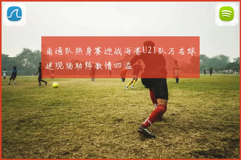 南通队热身赛迎战海港U21队万名球迷现场助阵激情四溢