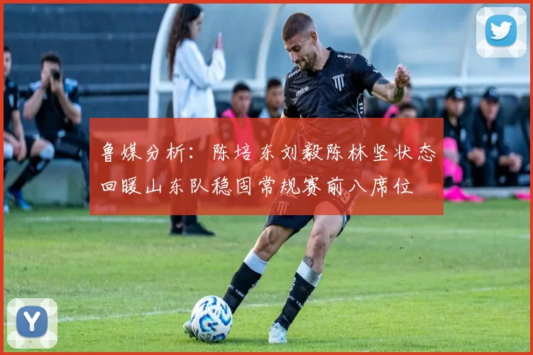 鲁媒分析：陈培东刘毅陈林坚状态回暖山东队稳固常规赛前八席位