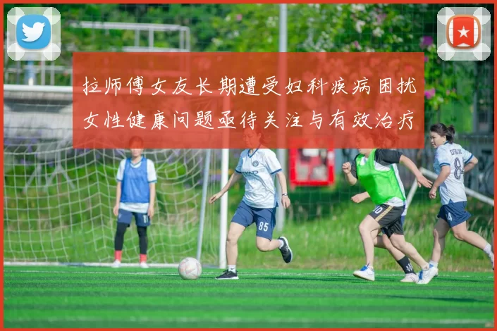 拉师傅女友长期遭受妇科疾病困扰女性健康问题亟待关注与有效治疗方案