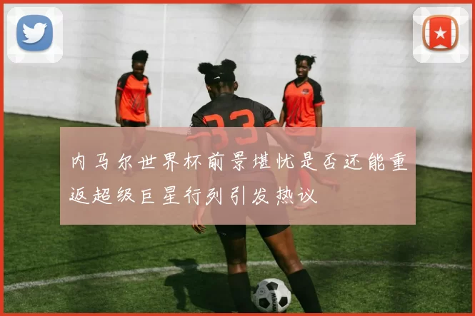 内马尔世界杯前景堪忧是否还能重返超级巨星行列引发热议