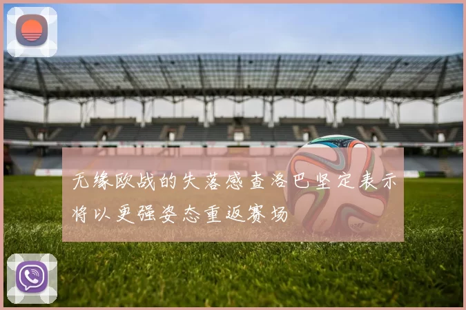 无缘欧战的失落感查洛巴坚定表示将以更强姿态重返赛场