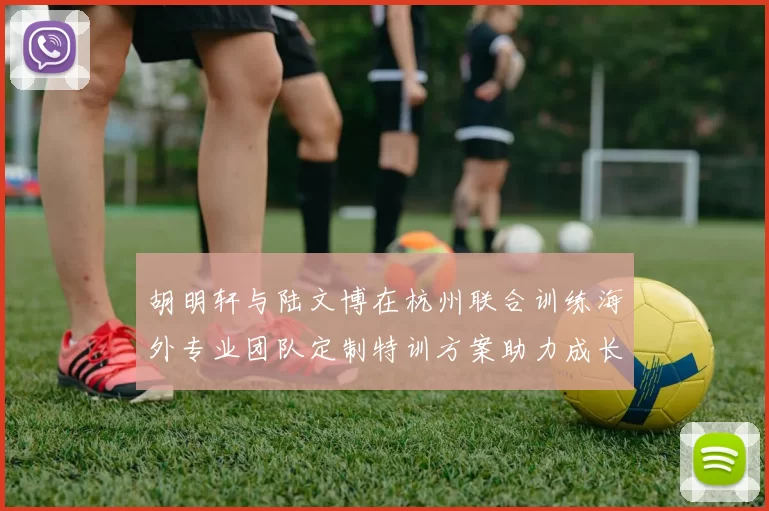 胡明轩与陆文博在杭州联合训练海外专业团队定制特训方案助力成长