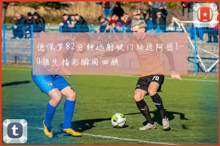 德保罗82分钟远射破门助迈阿密1-0领先精彩瞬间回顾
