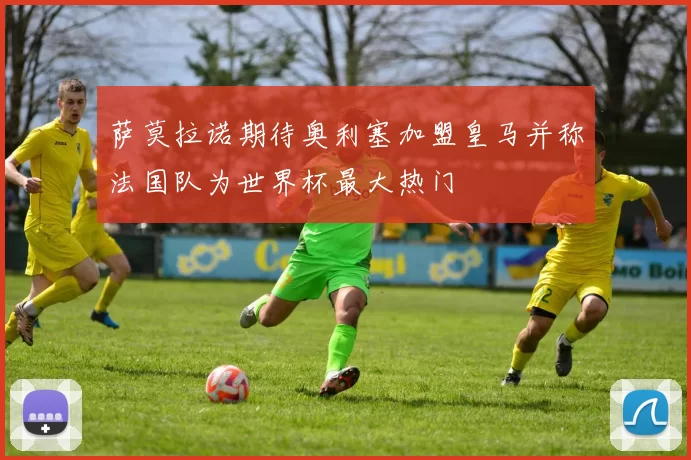 萨莫拉诺期待奥利塞加盟皇马并称法国队为世界杯最大热门