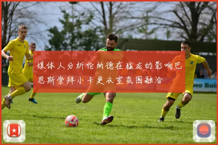 媒体人分析伦纳德在猛龙的影响巴恩斯崇拜小卡更衣室氛围融洽