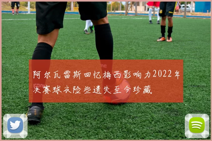阿尔瓦雷斯回忆梅西影响力2022年决赛球衣险些遗失至今珍藏