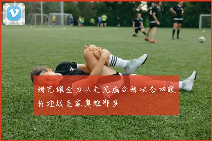 姆巴佩全力以赴完成合练状态回暖将迎战皇家奥维耶多