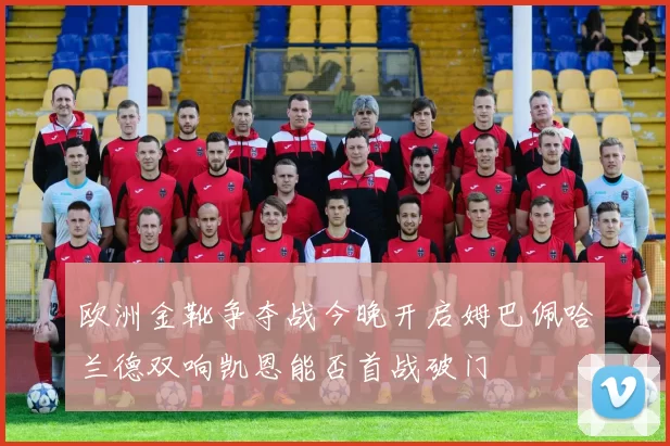 欧洲金靴争夺战今晚开启姆巴佩哈兰德双响凯恩能否首战破门