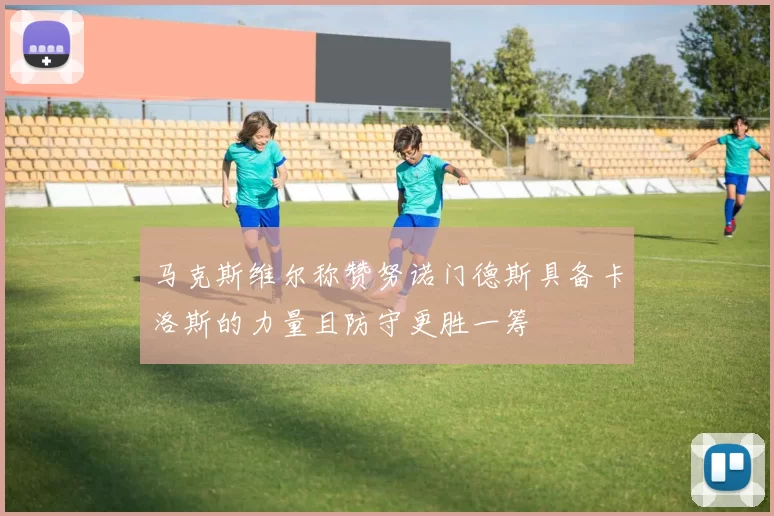 马克斯维尔称赞努诺门德斯具备卡洛斯的力量且防守更胜一筹