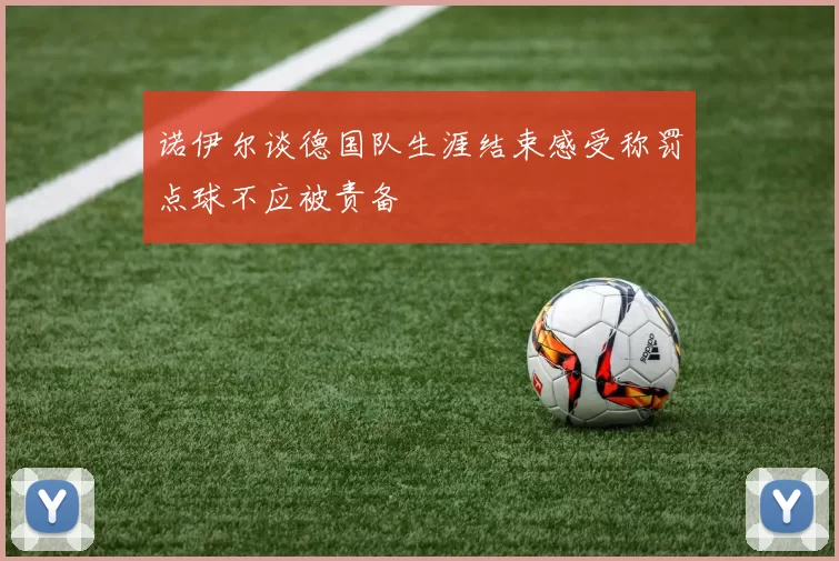 诺伊尔谈德国队生涯结束感受称罚点球不应被责备
