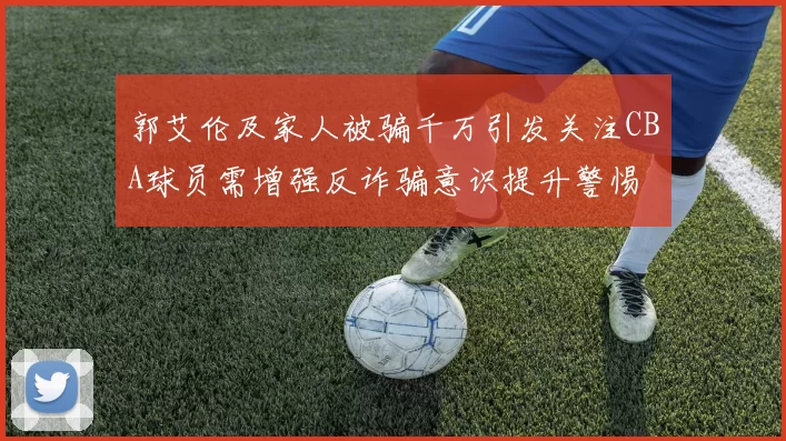 郭艾伦及家人被骗千万引发关注CBA球员需增强反诈骗意识提升警惕