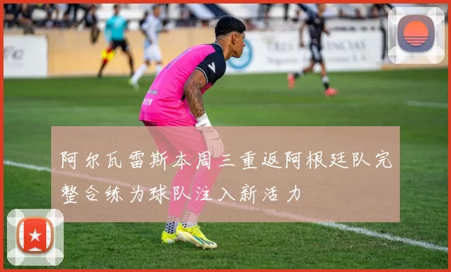 阿尔瓦雷斯本周三重返阿根廷队完整合练为球队注入新活力