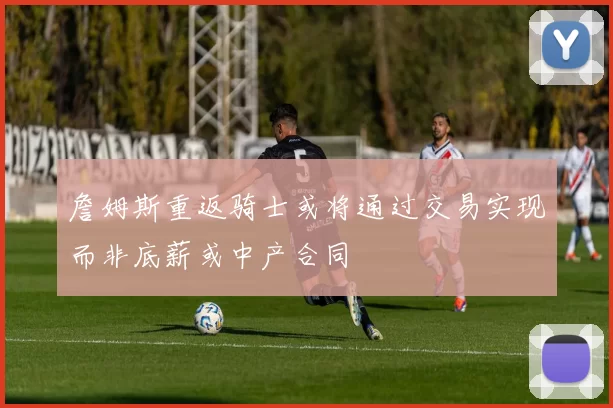 詹姆斯重返骑士或将通过交易实现而非底薪或中产合同