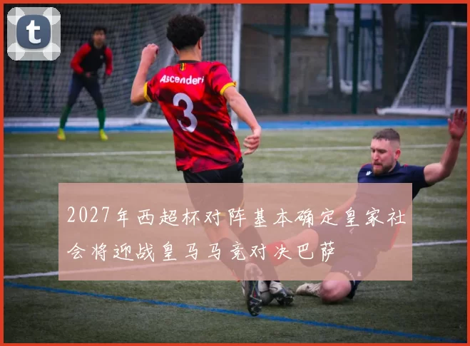 2027年西超杯对阵基本确定皇家社会将迎战皇马马竞对决巴萨