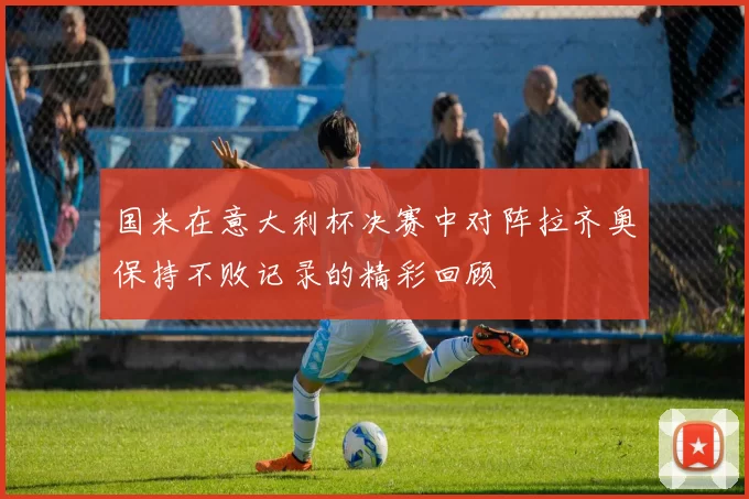 国米在意大利杯决赛中对阵拉齐奥保持不败记录的精彩回顾
