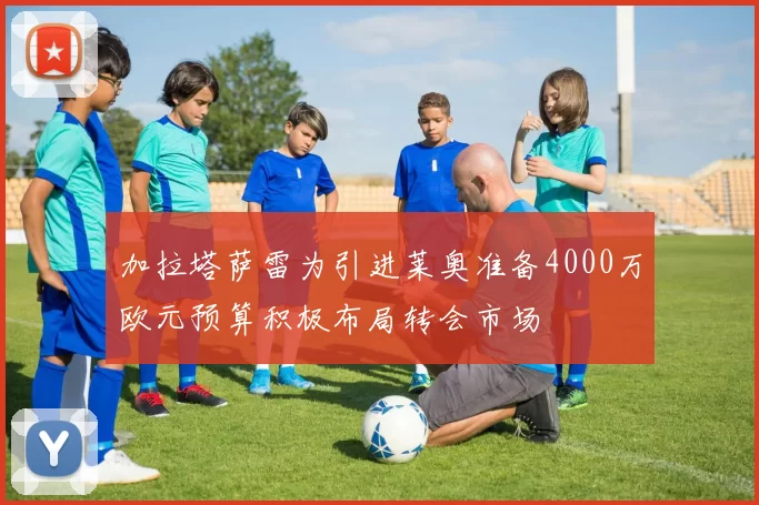 加拉塔萨雷为引进莱奥准备4000万欧元预算积极布局转会市场